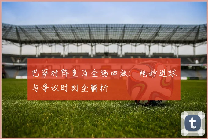 巴萨对阵皇马全场回放：绝妙进球与争议时刻全解析