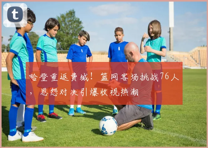 哈登重返费城！篮网客场挑战76人，恩怨对决引爆收视热潮