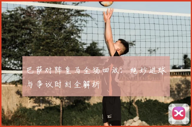 巴萨对阵皇马全场回放：绝妙进球与争议时刻全解析