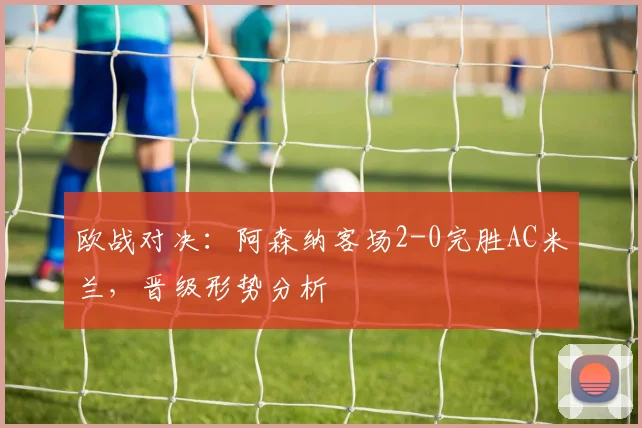 欧战对决：阿森纳客场2-0完胜AC米兰，晋级形势分析