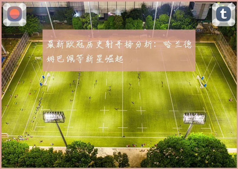 最新欧冠历史射手榜分析：哈兰德姆巴佩等新星崛起