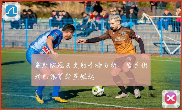 最新欧冠历史射手榜分析：哈兰德姆巴佩等新星崛起