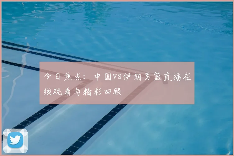 今日焦点：中国vs伊朗男篮直播在线观看与精彩回顾