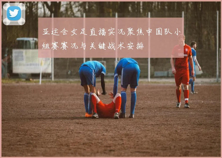 亚运会女足直播实况聚焦中国队小组赛赛况与关键战术安排