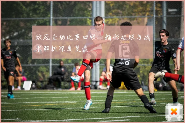 欧冠全场比赛回顾：精彩进球与战术解析深度复盘