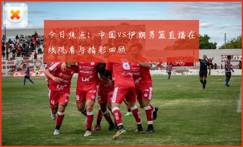 今日焦点：中国vs伊朗男篮直播在线观看与精彩回顾