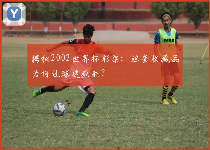 揭秘2002世界杯彩票:这套收藏品为何让球迷疯狂?