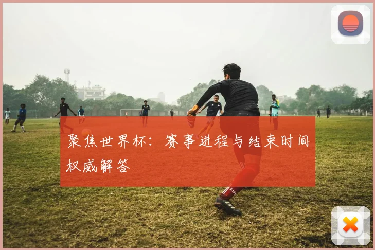 聚焦世界杯：赛事进程与结束时间权威解答