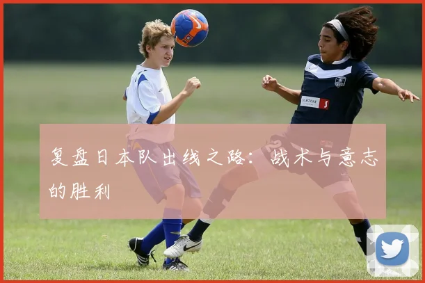 复盘日本队出线之路:战术与意志的胜利