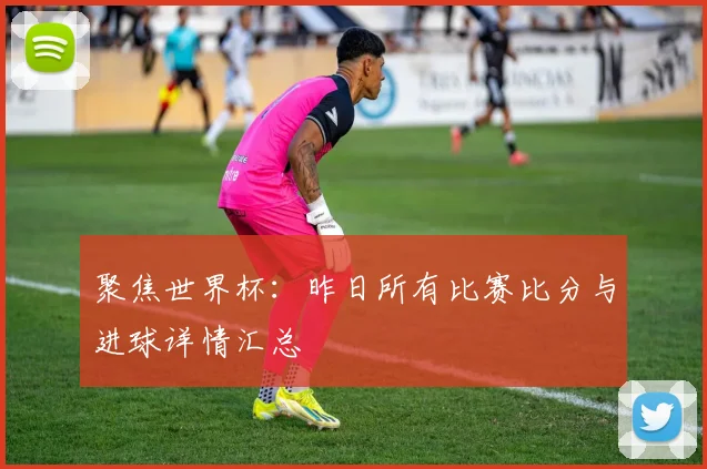 聚焦世界杯：昨日所有比赛比分与进球详情汇总