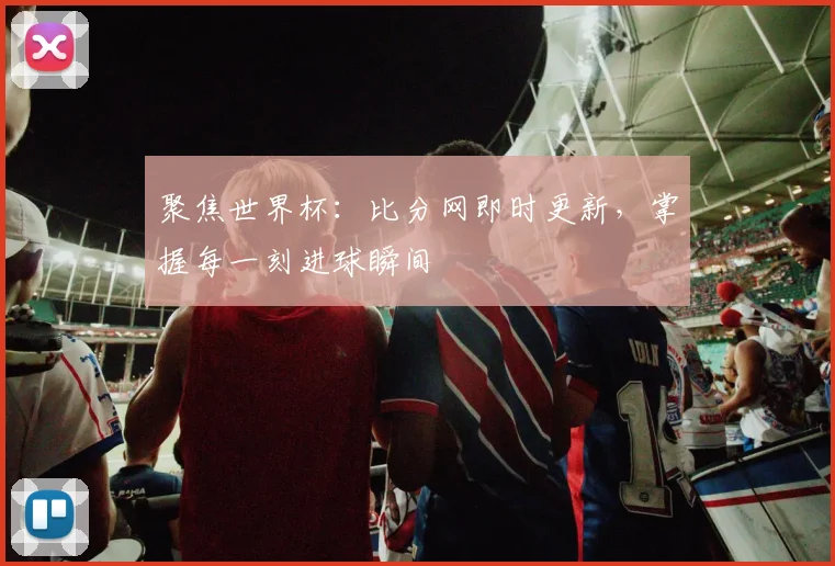 聚焦世界杯:比分网即时更新,掌握每一刻进球瞬间