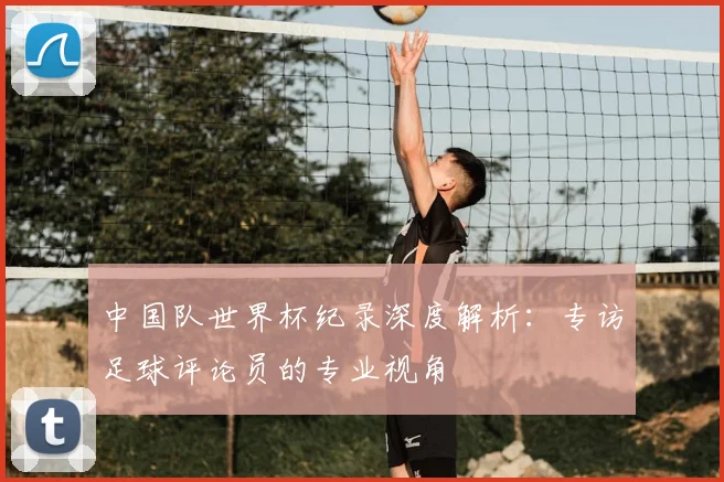 中国队世界杯纪录深度解析:专访足球评论员的专业视角