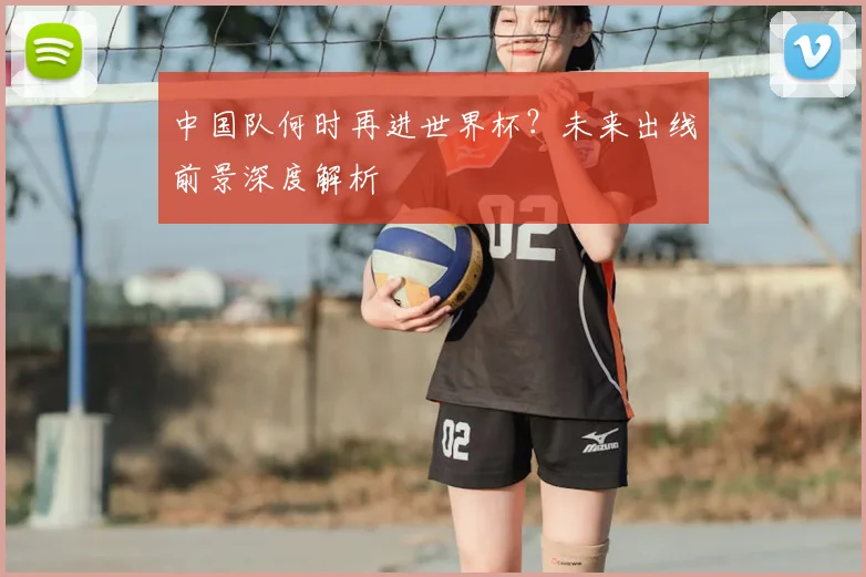 中国队何时再进世界杯?未来出线前景深度解析